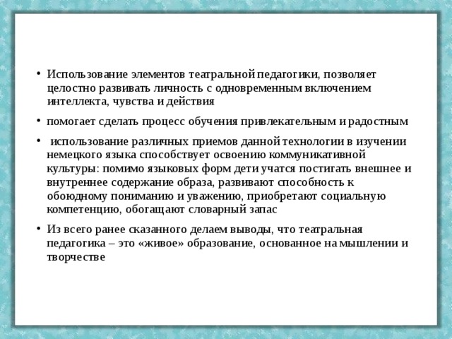 Использование элементов театральной педагогики, позволяет целостно развивать личность с одновременным включением интеллекта, чувства и действия помогает сделать процесс обучения привлекательным и радостным  использование различных приемов данной технологии в изучении немецкого языка способствует освоению коммуникативной культуры: помимо языковых форм дети учатся постигать внешнее и внутреннее содержание образа, развивают способность к обоюдному пониманию и уважению, приобретают социальную компетенцию, обогащают словарный запас Из всего ранее сказанного делаем выводы, что театральная педагогика – это «живое» образование, основанное на мышлении и творчестве 