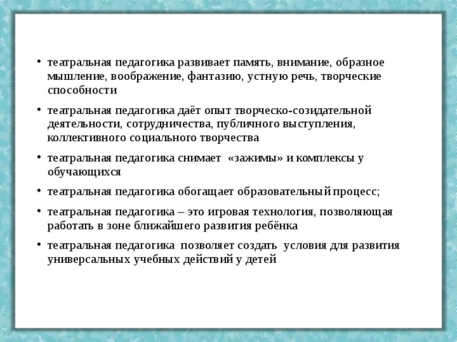 театральная педагогика развивает память, внимание, образное мышление, воображение, фантазию, устную речь, творческие способности театральная педагогика даёт опыт творческо-созидательной деятельности, сотрудничества, публичного выступления, коллективного социального творчества театральная педагогика снимает  «зажимы» и комплексы у обучающихся театральная педагогика обогащает образовательный процесс; театральная педагогика – это игровая технология, позволяющая работать в зоне ближайшего развития ребёнка театральная педагогика  позволяет создать  условия для развития универсальных учебных действий у детей 
