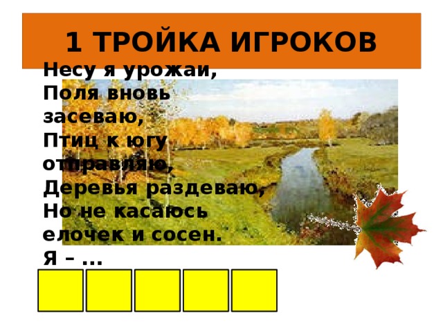 1 ТРОЙКА ИГРОКОВ Несу я урожаи,  Поля вновь засеваю,  Птиц к югу отправляю,  Деревья раздеваю,  Но не касаюсь  елочек и сосен.  Я – ... О С Е Н Ь      