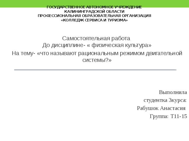 государственное автономное учреждение  Калининградской области  профессиональная образовательная организация  «Колледж сервиса и туризма» Самостоятельная работа  До дисциплине- « физическая культура» На тему- «что называют рациональным режимом двигательной системы?» Выполнила  студентка 3курса:  Рабушок Анастасия  Группа: Т11-15   