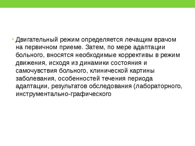 Двигательный режим определяется лечащим врачом на первичном приеме. Затем, по мере адаптации больного, вносятся необходимые коррективы в режим движения, исходя из динамики состояния и самочувствия больного, клинической картины заболевания, особенностей течения периода адаптации, результатов обследования (лабораторного, инструментально-графического 
