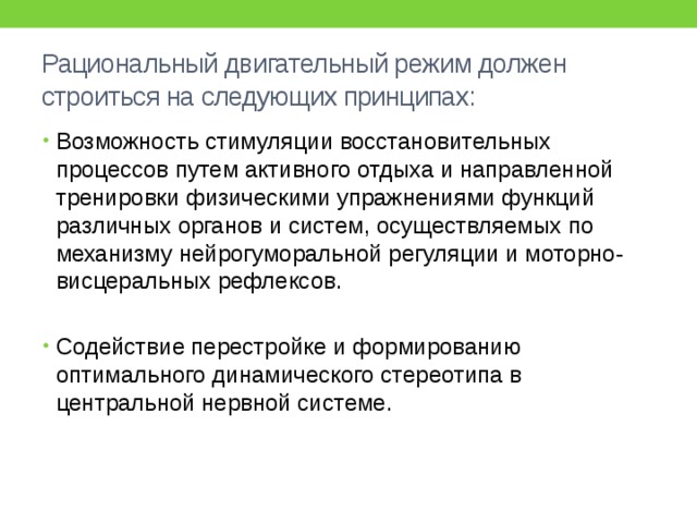 Рациональный двигательный режим должен строиться на следующих принципах: Возможность стимуляции восстановительных процессов путем активного отдыха и направленной тренировки физическими упражнениями функций различных органов и систем, осуществляемых по механизму нейрогуморальной регуляции и моторно-висцеральных рефлексов. Содействие перестройке и формированию оптимального динамического стереотипа в центральной нервной системе. 