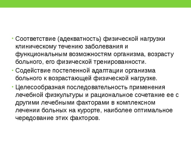 Соответствие (адекватность) физической нагрузки клиническому течению заболевания и функциональным возможностям организма, возрасту больного, его физической тренированности. Содействие постепенной адаптации организма больного к возрастающей физической нагрузке. Целесообразная последовательность применения лечебной физкультуры и рациональное сочетание ее с другими лечебными факторами в комплексном лечении больных на курорте, наиболее оптимальное чередование этих факторов. 