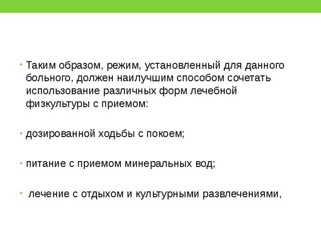 Таким образом, режим, установленный для данного больного, должен наилучшим способом сочетать использование различных форм лечебной физкультуры с приемом: дозированной ходьбы с покоем; питание с приемом минеральных вод;  лечение с отдыхом и культурными развлечениями, 