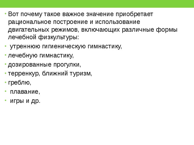 Вот почему такое важное значение приобретает рациональное построение и использование двигательных режимов, включающих различные формы лечебной физкультуры:  утреннюю гигиеническую гимнастику, лечебную гимнастику, дозированные прогулки, терренкур, ближний туризм, греблю,  плавание,  игры и др. 