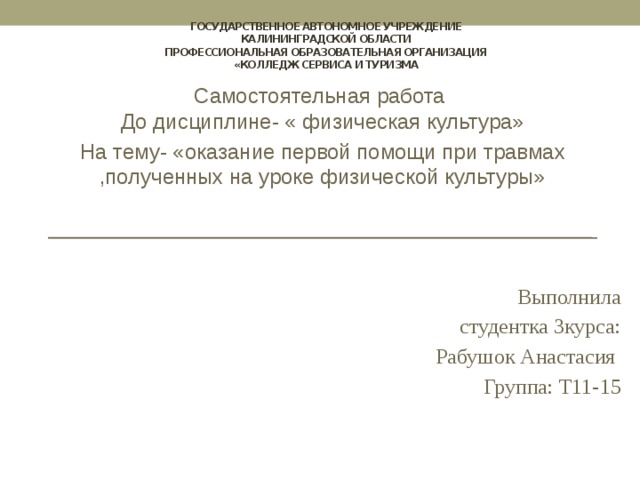 государственное автономное учреждение  Калининградской области  профессиональная образовательная организация  «Колледж сервиса и туризма Самостоятельная работа  До дисциплине- « физическая культура» На тему- «оказание первой помощи при травмах ,полученных на уроке физической культуры» Выполнила  студентка 3курса:  Рабушок Анастасия  Группа: Т11-15   
