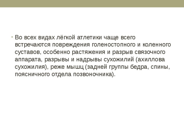 Во всех видах лёгкой атлетики чаще всего встречаются повреждения голеностопного и коленного суставов, особенно растяжения и разрыв связочного аппарата, разрывы и надрывы сухожилий (ахиллова сухожилия), реже мышц (задней группы бедра, спины, поясничного отдела позвоночника). 