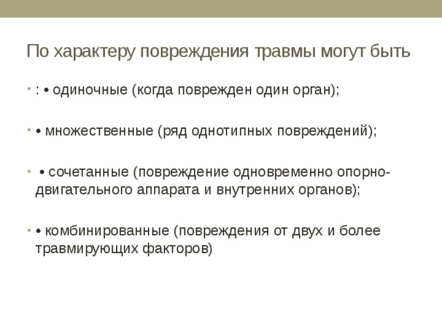 По характеру повреждения травмы могут быть : • одиночные (когда поврежден один орган); • множественные (ряд однотипных повреждений); • сочетанные (повреждение одновременно опорно-двигательного аппарата и внутренних органов); • комбинированные (повреждения от двух и более травмирующих факторов) 