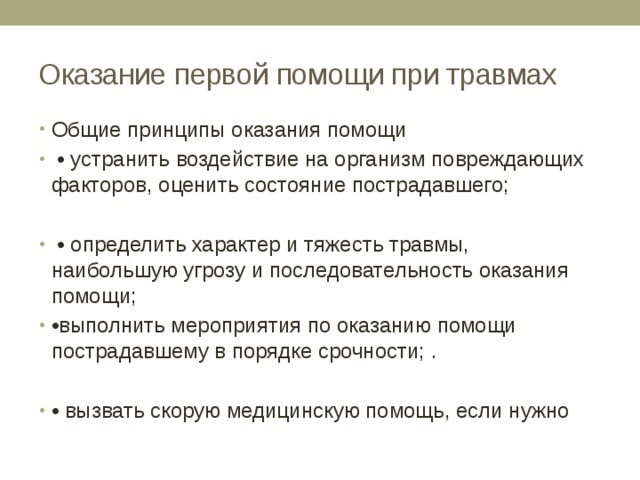 Оказание первой помощи при травмах Общие принципы оказания помощи • устранить воздействие на организм повреждающих факторов, оценить состояние пострадавшего; • определить характер и тяжесть травмы, наибольшую угрозу и последовательность оказания помощи; • выполнить мероприятия по оказанию помощи пострадавшему в порядке срочности; . • вызвать скорую медицинскую помощь, если нужно 