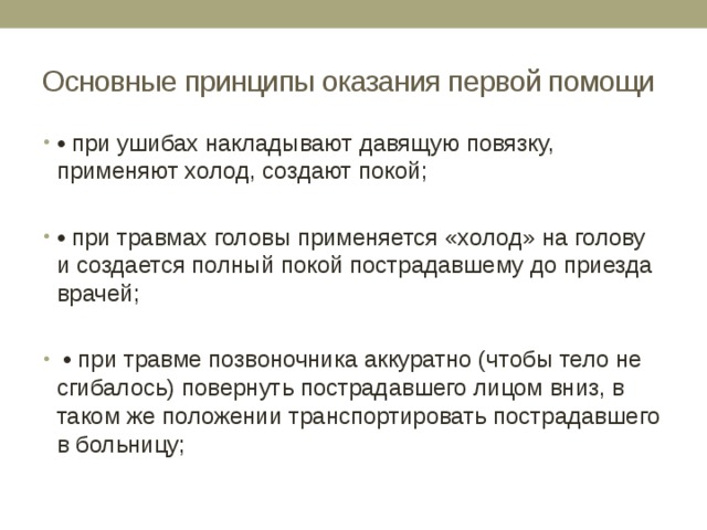Основные принципы оказания первой помощи • при ушибах накладывают давящую повязку, применяют холод, создают покой; • при травмах головы применяется «холод» на голову и создается полный покой пострадавшему до приезда врачей; • при травме позвоночника аккуратно (чтобы тело не сгибалось) повернуть пострадавшего лицом вниз, в таком же положении транспортировать пострадавшего в больницу; 