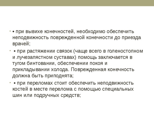 • при вывихе конечностей, необходимо обеспечить неподвижность поврежденной конечности до приезда врачей; • при растяжении связок (чаще всего в голеностопном и лучезапястном суставах) помощь заключается в тугом бинтовании, обеспечении покоя и прикладывании холода. Поврежденная конечность должна быть приподнята; • при переломах стоит обеспечить неподвижность костей в месте перелома с помощью специальных шин или подручных средств; 