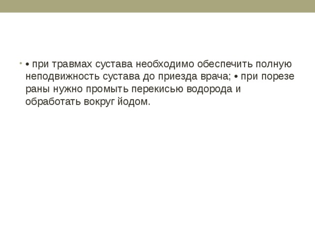 • при травмах сустава необходимо обеспечить полную неподвижность сустава до приезда врача; • при порезе раны нужно промыть перекисью водорода и обработать вокруг йодом. 