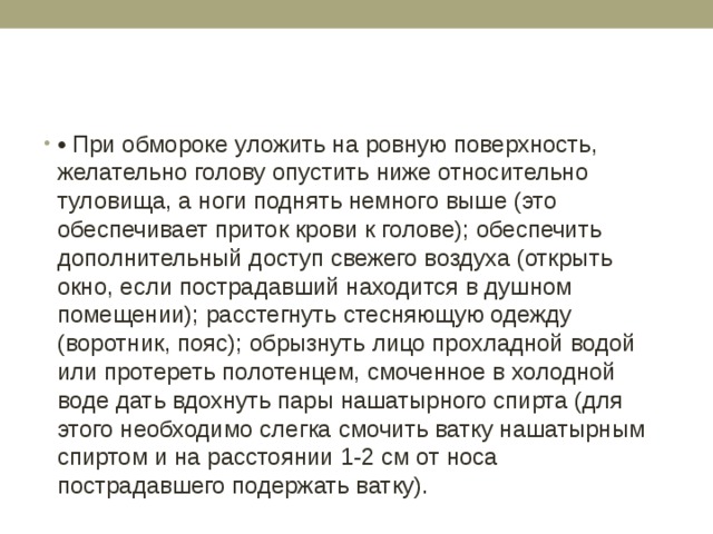 • При обмороке уложить на ровную поверхность, желательно голову опустить ниже относительно туловища, а ноги поднять немного выше (это обеспечивает приток крови к голове); обеспечить дополнительный доступ свежего воздуха (открыть окно, если пострадавший находится в душном помещении); расстегнуть стесняющую одежду (воротник, пояс); обрызнуть лицо прохладной водой или протереть полотенцем, смоченное в холодной воде дать вдохнуть пары нашатырного спирта (для этого необходимо слегка смочить ватку нашатырным спиртом и на расстоянии 1-2 см от носа пострадавшего подержать ватку). 