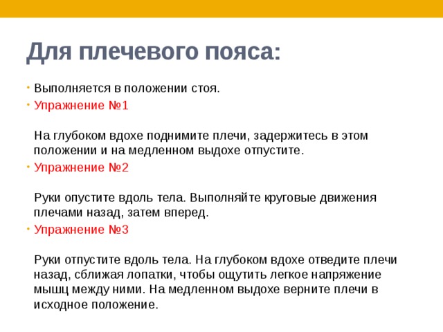 Для плечевого пояса: Выполняется в положении стоя. Упражнение №1   На глубоком вдохе поднимите плечи, задержитесь в этом положении и на медленном выдохе отпустите. Упражнение №2   Руки опустите вдоль тела. Выполняйте круговые движения плечами назад, затем вперед. Упражнение №3   Руки отпустите вдоль тела. На глубоком вдохе отведите плечи назад, сближая лопатки, чтобы ощутить легкое напряжение мышц между ними. На медленном выдохе верните плечи в исходное положение. 