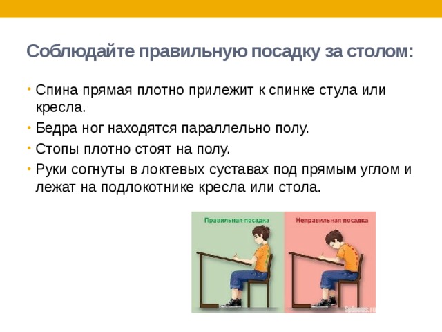 Соблюдайте правильную посадку за столом: Спина прямая плотно прилежит к спинке стула или кресла. Бедра ног находятся параллельно полу. Стопы плотно стоят на полу. Руки согнуты в локтевых суставах под прямым углом и лежат на подлокотнике кресла или стола. 