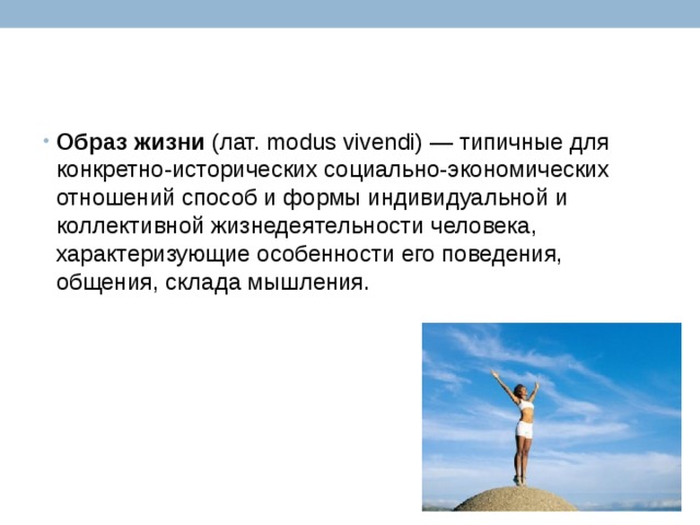Образ   жизни  (лат. modus vivendi) — типичные для конкретно-исторических социально-экономических отношений способ и формы индивидуальной и коллективной жизнедеятельности человека, характеризующие особенности его поведения, общения, склада мышления. 