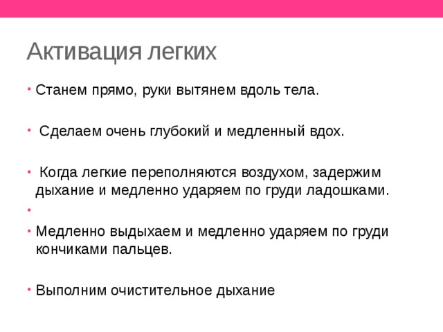 Активация легких Станем прямо, руки вытянем вдоль тела.  Сделаем очень глубокий и медленный вдох.  Когда легкие переполняются воздухом, задержим дыхание и медленно ударяем по груди ладошками. Медленно выдыхаем и медленно ударяем по груди кончиками пальцев. Выполним очистительное дыхание 