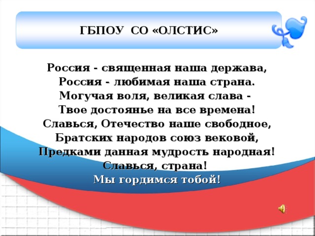 ГБПОУ СО «ОЛСТИС» Россия - священная наша держава, Россия - любимая наша страна. Могучая воля, великая слава - Твое достоянье на все времена! Славься, Отечество наше свободное, Братских народов союз вековой, Предками данная мудрость народная! Славься, страна! Мы гордимся тобой! 