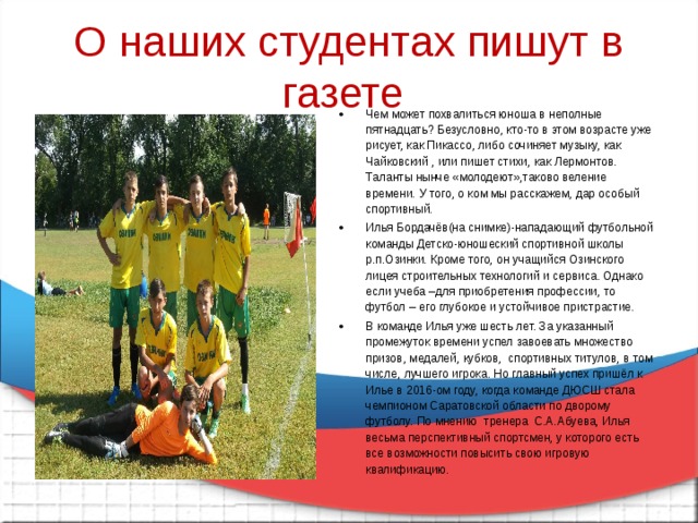 О наших студентах пишут в газете Чем может похвалиться юноша в неполные пятнадцать? Безусловно, кто-то в этом возрасте уже рисует, как Пикассо, либо сочиняет музыку, как Чайковский , или пишет стихи, как Лермонтов. Таланты нынче «молодеют»,таково веление времени. У того, о ком мы расскажем, дар особый спортивный. Илья Бордачёв(на снимке)-нападающий футбольной команды Детско-юношеский спортивной школы р.п.Озинки. Кроме того, он учащийся Озинского лицея строительных технологий и сервиса. Однако если учеба –для приобретения профессии, то футбол – его глубокое и устойчивое пристрастие. В команде Илья уже шесть лет. За указанный промежуток времени успел завоевать множество призов, медалей, кубков, спортивных титулов, в том числе, лучшего игрока. Но главный успех пришёл к Илье в 2016-ом году, когда команде ДЮСШ стала чемпионом Саратовской области по дворому футболу. По мнению тренера С.А.Абуева, Илья весьма перспективный спортсмен, у которого есть все возможности повысить свою игровую квалификацию.  