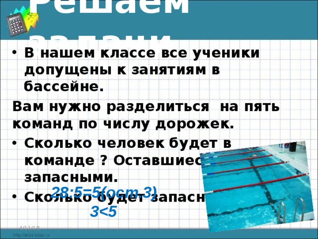 Решаем задачи В нашем классе все ученики допущены к занятиям в бассейне. Вам нужно разделиться на пять команд по числу дорожек. Сколько человек будет в команде ? Оставшиеся будут запасными. Сколько будет запасных?  28:5=5(ост.3) 3 4/11/18  