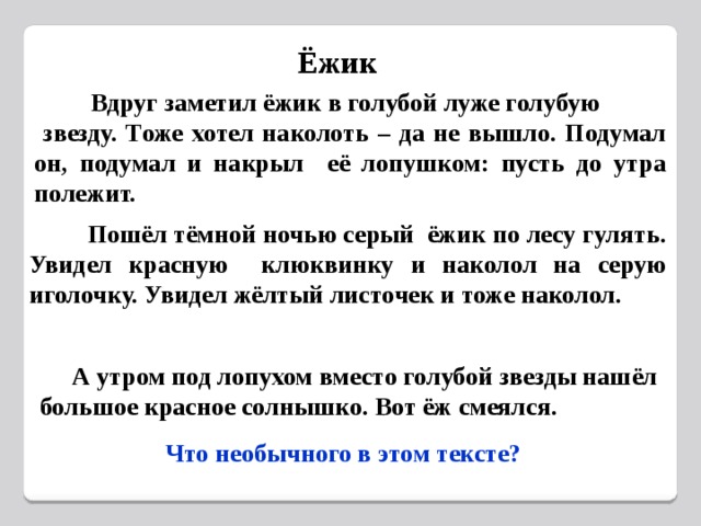 Ёжик  Вдруг заметил ёжик в голубой луже голубую  звезду. Тоже хотел наколоть – да не вышло. Подумал он, подумал и накрыл её лопушком: пусть до утра полежит.  Пошёл тёмной ночью серый ёжик по лесу гулять. Увидел красную клюквинку и наколол на серую иголочку. Увидел жёлтый листочек и тоже наколол.  А утром под лопухом вместо голубой звезды нашёл большое красное солнышко. Вот ёж смеялся.  Что необычного в этом тексте? 