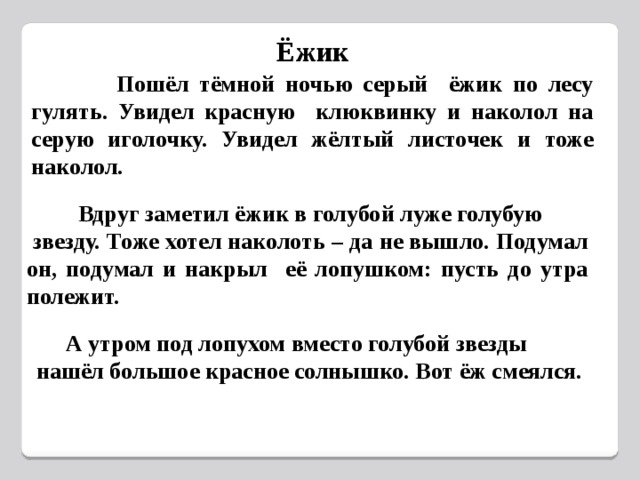 Ёжик  Пошёл тёмной ночью серый ёжик по лесу гулять. Увидел красную клюквинку и наколол на серую иголочку. Увидел жёлтый листочек и тоже наколол.  Вдруг заметил ёжик в голубой луже голубую  звезду. Тоже хотел наколоть – да не вышло. Подумал он, подумал и накрыл её лопушком: пусть до утра полежит.  А утром под лопухом вместо голубой звезды нашёл большое красное солнышко. Вот ёж смеялся. 