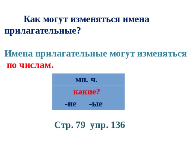  Как могут изменяться имена прилагательные? Имена прилагательные могут изменяться по числам.  мн. ч.  какие?  -ие -ые Стр. 79 упр. 136 