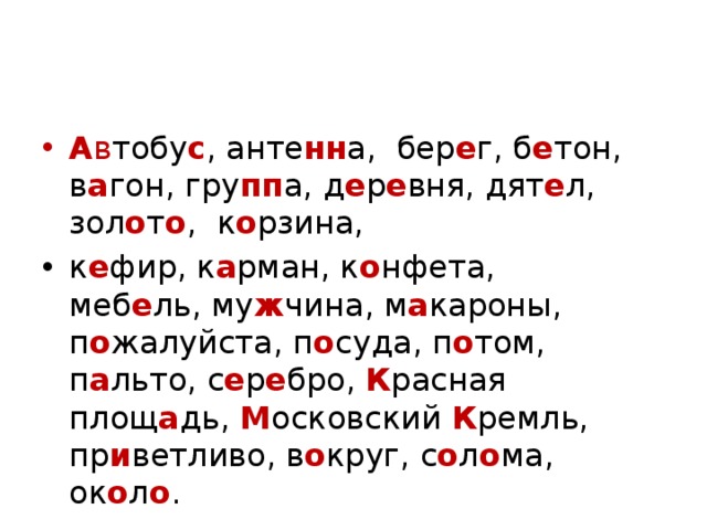 А в тобу с , анте нн а,  бер е г, б е тон, в а гон, гру пп а, д е р е вня, дят е л, зол о т о ,  к о рзина, к е фир, к а рман, к о нфета, меб е ль, му ж чина, м а кароны, п о жалуйста, п о суда, п о том, п а льто, с е р е бро,  К расная площ а дь, М осковский К ремль, пр и ветливо, в о круг, с о л о ма, ок о л о . 