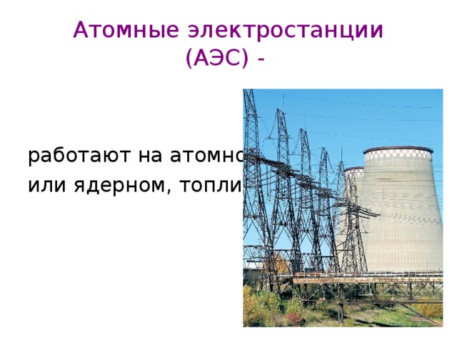 Атомные электростанции  (АЭС) -  работают на атомном, или ядерном, топливе. 