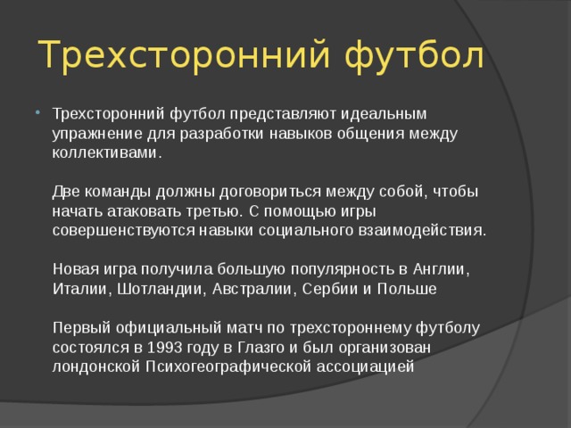 Трехсторонний футбол Трехсторонний футбол представляют идеальным упражнение для разработки навыков общения между коллективами.   Две команды должны договориться между собой, чтобы начать атаковать третью. С помощью игры совершенствуются навыки социального взаимодействия.   Новая игра получила большую популярность в Англии, Италии, Шотландии, Австралии, Сербии и Польше   Первый официальный матч по трехстороннему футболу состоялся в 1993 году в Глазго и был организован лондонской Психогеографической ассоциацией 