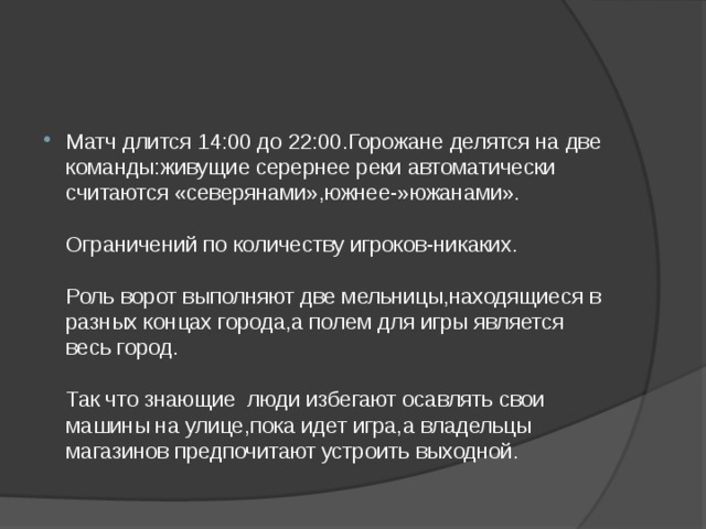 Матч длится 14:00 до 22:00.Горожане делятся на две команды:живущие серернее реки автоматически считаются «северянами»,южнее-»южанами».   Ограничений по количеству игроков-никаких.   Роль ворот выполняют две мельницы,находящиеся в разных концах города,а полем для игры является весь город.   Так что знающие люди избегают осавлять свои машины на улице,пока идет игра,а владельцы магазинов предпочитают устроить выходной. 