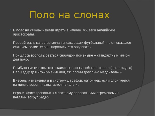 Поло на слонах В поло на слонах начали играть в начале XX века английские аристократы.   Первый раз в качестве мяча использовали футбольный, но он оказался слишком велик- слоны норовили его раздавить   Пришлось воспользоваться снарядом поменьше – стандартным мячом для поло.   Бамбуковые клюшки тоже заимствованы из обычного поло (на лошадях) Площадку для игры уменьшили, т.к. слоны довольно медлительны.   Внесены изменения и в систему штрафов: например, если слон улегся на линию ворот , назначается пенальти.   Игроки «фиксированы» к животному веревочными стременами и петлями вокруг бедер. 