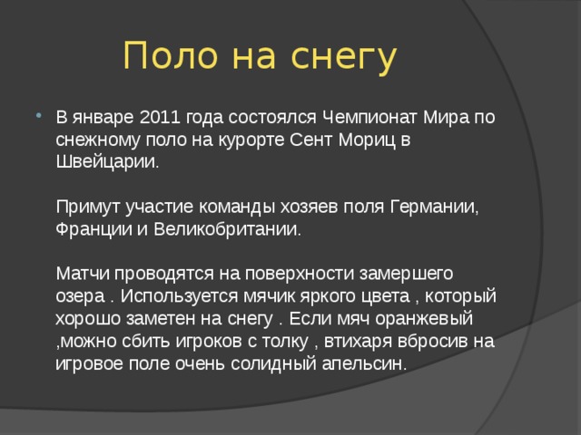 Поло на снегу В январе 2011 года состоялся Чемпионат Мира по снежному поло на курорте Сент Мориц в Швейцарии.   Примут участие команды хозяев поля Германии, Франции и Великобритании.   Матчи проводятся на поверхности замершего озера . Используется мячик яркого цвета , который хорошо заметен на снегу . Если мяч оранжевый ,можно сбить игроков с толку , втихаря вбросив на игровое поле очень солидный апельсин. 