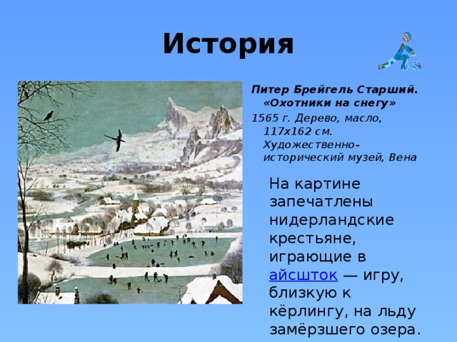 История Питер Брейгель Старший. «Охотники на снегу» 1565 г. Дерево, масло, 117х162 см.  Художественно-исторический музей, Вена На картине запечатлены нидерландские крестьяне, играющие в  айсшток  — игру, близкую к кёрлингу, на льду замёрзшего озера. 