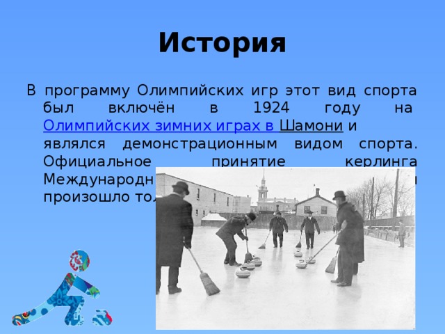 История В программу Олимпийских игр этот вид спорта был включён в 1924 году на  Олимпийских зимних играх в Шамони  и являлся демонстрационным видом спорта. Официальное принятие керлинга Международным олимпийским комитетом произошло только в 2006 году. 