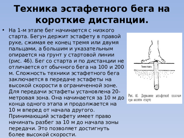 Техника эстафетного бега на короткие дистанции. На 1-м этапе бег начинается с низкого старта. Бегун держит эстафету в правой руке, сжимая ее конец тремя или двумя пальцами, а большим и указательным опирается на грунт у стартовой линии (рис. 46). Бег со старта и по дистанции не отличается от обычного бега на 100 и 200 м. Сложность техники эстафетного бега заключается в передаче эстафеты на высокой скорости в ограниченной зоне. Для передачи эстафеты установлена 20-метровая зона. Она начинается за 10 м до конца одного этапа и продолжается на 10 м вперед от начала другого. Принимающий эстафету имеет право начинать разбег за 10 м до начала зоны передачи. Это позволяет достигнуть более высокой скорости. 