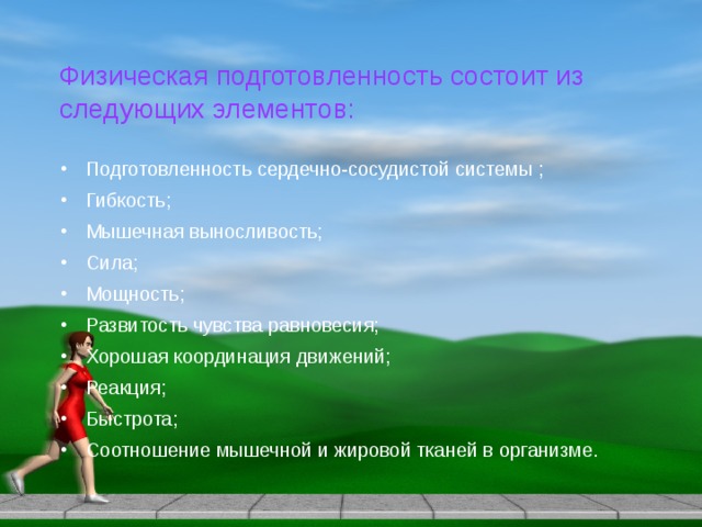 Физическая подготовленность состоит из следующих элементов: Подготовленность сердечно-сосудистой системы ; Гибкость; Мышечная выносливость; Сила; Мощность; Развитость чувства равновесия; Хорошая координация движений; Реакция; Быстрота; Соотношение мышечной и жировой тканей в организме. 