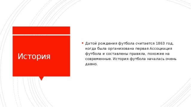 Датой рождения футбола считается 1863 год, когда была организована первая Ассоциация футбола и составлены правила, похожие на современные. История футбола началась очень давно. История 