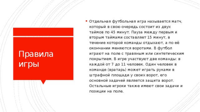 Отдельная футбольная игра называется матч, который в свою очередь состоит из двух таймов по 45 минут. Пауза между первым и вторым таймами составляет 15 минут, в течение которой команды отдыхают, а по её окончании меняются воротами. В футбол играют на поле с травяным или синтетическим покрытием. В игре участвуют две команды: в каждой от 7 до 11 человек. Один человек в команде (вратарь) может играть руками в штрафной площади у своих ворот, его основной задачей является защита ворот. Остальные игроки также имеют свои задачи и позиции на поле.  Правила игры 