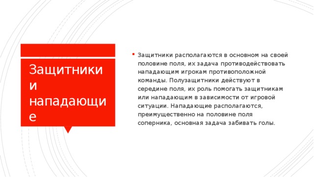 Защитники располагаются в основном на своей половине поля, их задача противодействовать нападающим игрокам противоположной команды. Полузащитники действуют в середине поля, их роль помогать защитникам или нападающим в зависимости от игровой ситуации. Нападающие располагаются, преимущественно на половине поля соперника, основная задача забивать голы.  Защитники и нападающие 