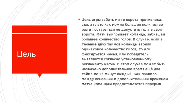 Цель игры забить мяч в ворота противника, сделать это как можно большее количество раз и постараться не допустить гола в свои ворота. Матч выигрывает команда, забившая большее количество голов. В случае, если в течение двух таймов команды забили одинаковое количество голов, то или фиксируется ничья, или победитель выявляется согласно установленному регламенту матча. В этом случае может быть назначено дополнительное время ещё два тайма по 15 минут каждый. Как правило, между основным и дополнительным временем матча командам предоставляется перерыв.  Цель 