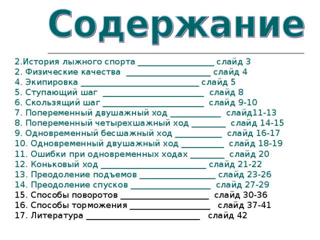 2.История лыжного спорта __________________ слайд 3 2. Физические качества  ____________________ слайд 4 4. Экипировка ____________________________ слайд 5 5. Ступающий шаг  ________________________  слайд 8 6. Скользящий шаг ________________________  слайд 9-10 7. Попеременный двушажный ход ____________  слайд11-13 8. Попеременный четырехшажный ход ________  слайд 14-15 9. Одновременный бесшажный ход ___________  слайд 16-17 10. Одновременный двушажный ход __________  слайд 18-19 11. Ошибки при одновременных ходах ________  слайд 20 12. Коньковый ход _________________________ слайд 21-22 13. Преодоление подъемов __________________ слайд 23-26 14. Преодоление спусков ___________________  слайд 27-29 15. Способы поворотов _____________________ слайд 30-36 16. Способы торможения ___________________ слайд 37-41 17. Литература ___________________________ слайд 42 