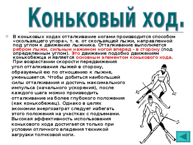 В коньковых ходах отталкивание ногами производится способом «скользящего упора», т. е. от скользящей лыжи, направленной под углом к движению лыжника. Отталкивание выполняется ребром лыжи, сильным нажимом ногой вперед - в сторону (под определенным углом). Это движение подобно движениям конькобежца и является основным элементом конькового хода . При возрастании скорости передвижения  угол отталкивания лыжей в сторону,  образуемый ею по отношению к лыжне,  уменьшается. Чтобы добиться наибольшей  силы отталкивания и достичь максимального  импульса (начального ускорения), после  каждого шага можно производить  отталкивание из более глубокого положения  (как конькобежец). Однако в целях  экономии энергозатрат следует избегать  этого положения на участках с подъемами.  Высокая эффективность использования  конькового хода достигается только при  условии отличного владения техникой  загрузки толчковой ноги. 