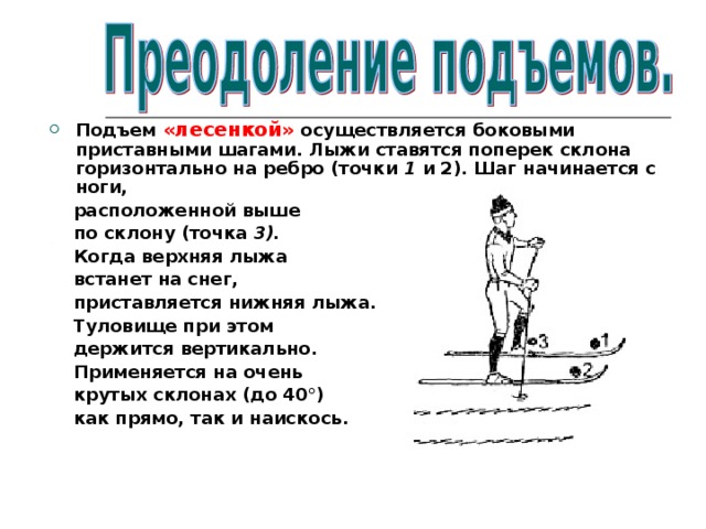 Подъем «лесенкой» осуществляется боковыми приставными шагами. Лыжи ставятся поперек склона горизонтально на ребро (точки 1 и 2). Шаг начинается с ноги,  расположенной выше  по склону (точка 3).  Когда верхняя лыжа  встанет на снег,  приставляется нижняя лыжа.  Туловище при этом  держится вертикально.  Применяется на очень  крутых склонах  (до 40°)  как прямо, так и наискось.  