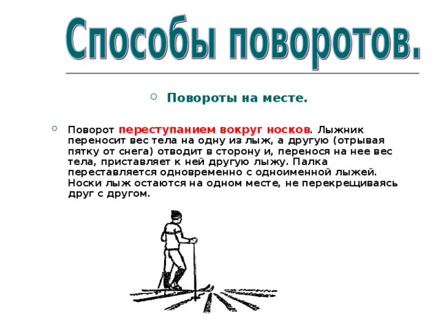 Повороты на месте.  Поворот переступанием вокруг носков . Лыжник переносит вес тела на одну из лыж, а другую (отрывая пятку от снега) отводит в сторону и, перенося на нее вес тела, приставляет к ней другую лыжу. Палка переставляется одновременно с одноименной лыжей. Носки лыж остаются на одном месте, не перекрещиваясь друг с другом. 