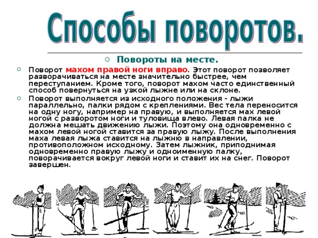  Повороты на месте. Поворот махом правой ноги вправо . Этот поворот позволяет разворачиваться на месте значительно быстрее, чем переступанием. Кроме того, поворот махом часто единственный способ повернуться на узкой лыжне или на склоне. Поворот выполняется из исходного положения - лыжи параллельно, палки рядом с креплениями. Вес тела переносится на одну ногу, например на правую, и выполняется мах левой ногой с разворотом ноги и туловища влево. Левая палка не должна мешать движению лыжи. Поэтому она одновременно с махом левой ногой ставится за правую лыжу. После выполнения маха левая лыжа ставится на лыжню в направлении, противоположном исходному. Затем лыжник, приподнимая одновременно правую лыжу и одноименную палку, поворачивается вокруг левой ноги и ставит их на снег. Поворот завершен.  