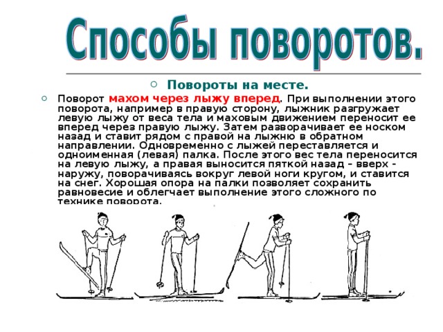 Повороты на месте. Поворот махом через лыжу вперед . При выполнении этого поворота, например в правую сторону, лыжник разгружает левую лыжу от веса тела и маховым движением переносит ее вперед через правую лыжу. Затем разворачивает ее носком назад и ставит рядом с правой на лыжню в обратном направлении. Одновременно с лыжей переставляется и одноименная (левая) палка. После этого вес тела переносится на левую лыжу, а правая выносится пяткой назад – вверх - наружу, поворачиваясь вокруг левой ноги кругом, и ставится на снег. Хорошая опора на палки позволяет сохранить равновесие и облегчает выполнение этого сложного по технике поворота.  