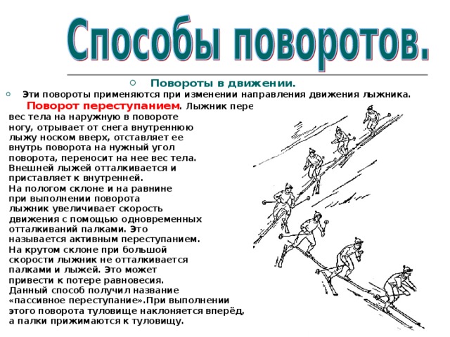 Повороты в движении. Эти повороты применяются при изменении направления движения лыжника.  Поворот переступанием . Лыжник переносит  вес тела на наружную в повороте  ногу, отрывает от снега внутреннюю  лыжу носком вверх, отставляет ее  внутрь поворота на нужный угол  поворота, переносит на нее вес тела.  Внешней лыжей отталкивается и  приставляет к внутренней.  На пологом склоне и на равнине  при выполнении поворота  лыжник увеличивает скорость  движения с помощью одновременных  отталкиваний палками. Это  называется активным переступанием.  На крутом склоне при большой  скорости лыжник не отталкивается  палками и лыжей. Это может  привести к потере равновесия.  Данный способ получил название  «пассивное переступание».При выполнении  этого поворота туловище наклоняется вперёд,  а палки прижимаются к туловищу. 