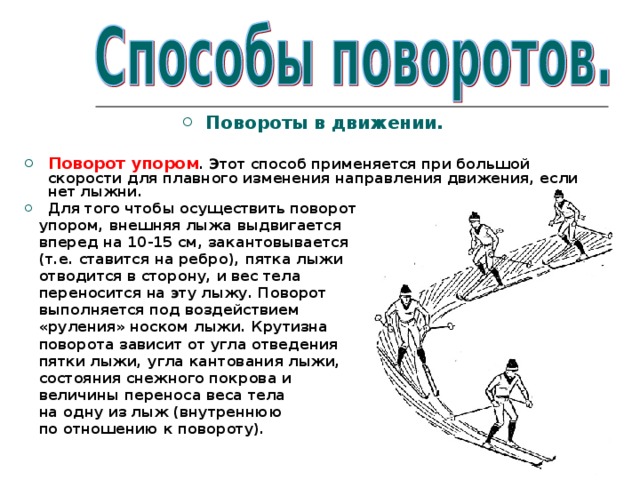 Повороты в движении.  Поворот упором . Этот способ применяется при большой скорости для плавного изменения направления движения, если нет лыжни. Для того чтобы осуществить поворот  упором, внешняя лыжа выдвигается  вперед на 10-15 см, закантовывается  (т.е. ставится на ребро), пятка лыжи  отводится в сторону, и вес тела  переносится на эту лыжу. Поворот  выполняется под воздействием  «руления» носком лыжи. Крутизна  поворота зависит от угла отведения  пятки лыжи, угла кантования лыжи,  состояния снежного покрова и  величины переноса веса тела  на одну из лыж (внутреннюю  по отношению к повороту). 
