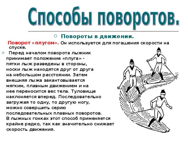 Повороты в движении.  Поворот «плугом». Он используется для погашения скорости на спуске. Перед началом поворота лыжник  принимает положение «плуга» -  пятки лыж разведены в стороны,  носки лыж находятся друг от друга  на небольшом расстоянии. Затем  внешняя лыжа закантовывается  мягким, плавным движением и на  нее переносится вес тела. Туловище  наклоняется вперед. Последовательно  загружая то одну, то другую ногу,  можно совершить серию  последовательных плавных поворотов.  В лыжных гонках этот способ применяется  крайне редко, так как значительно снижает  скорость движения.   